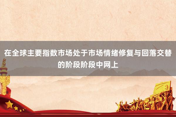 在全球主要指数市场处于市场情绪修复与回落交替的阶段阶段中网上