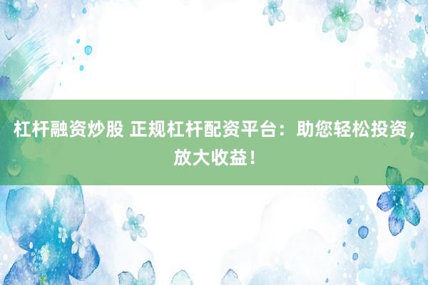 杠杆融资炒股 正规杠杆配资平台:助您轻松投资,放大收益!