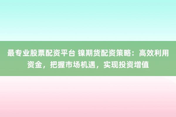 最专业股票配资平台 镍期货配资策略:高效利用资金,把握市场机遇,实现投资增值