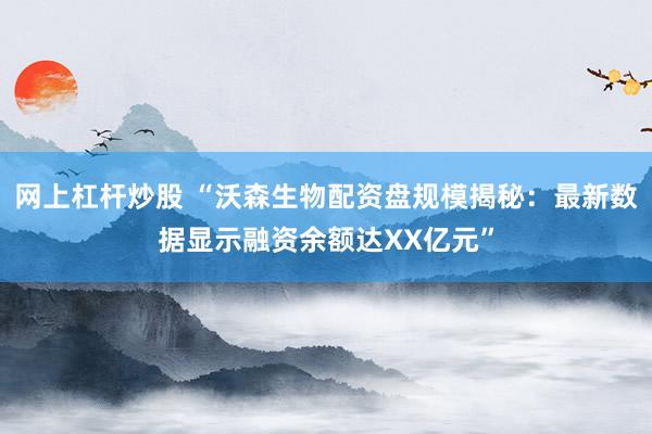 网上杠杆炒股 “沃森生物配资盘规模揭秘:最新数据显示融资余额达XX亿元”