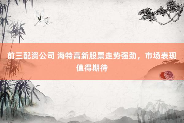 前三配资公司 海特高新股票走势强劲,市场表现值得期待