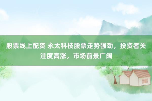 股票线上配资 永太科技股票走势强劲,投资者关注度高涨,市场前景广阔