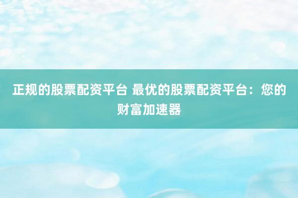 正规的股票配资平台 最优的股票配资平台：您的财富加速器