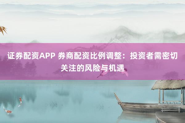 证券配资APP 券商配资比例调整：投资者需密切关注的风险与机遇