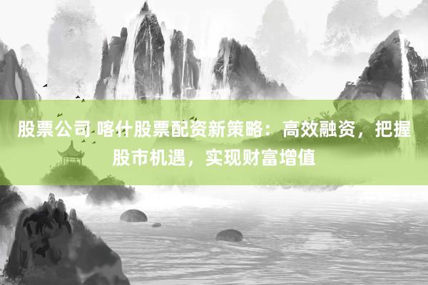 股票公司 喀什股票配资新策略：高效融资，把握股市机遇，实现财富增值