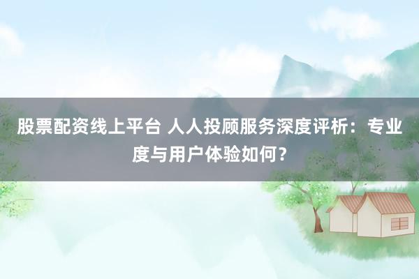 股票配资线上平台 人人投顾服务深度评析：专业度与用户体验如何？