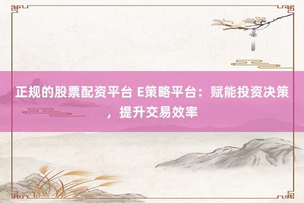 正规的股票配资平台 E策略平台：赋能投资决策，提升交易效率