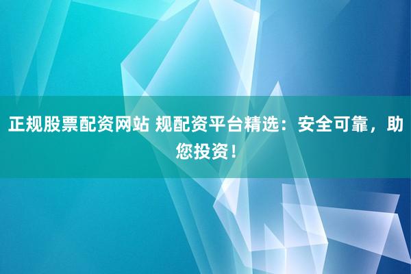 正规股票配资网站 规配资平台精选:安全可靠,助您投资!
