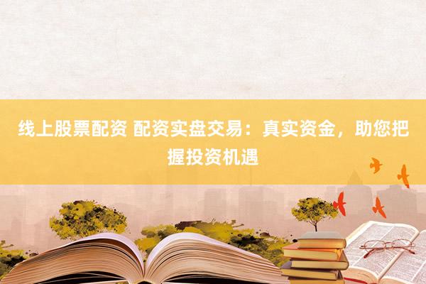 线上股票配资 配资实盘交易：真实资金，助您把握投资机遇