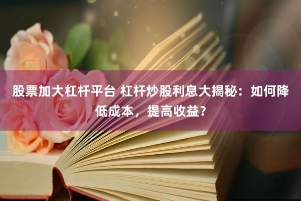 股票加大杠杆平台 杠杆炒股利息大揭秘：如何降低成本，提高收益？