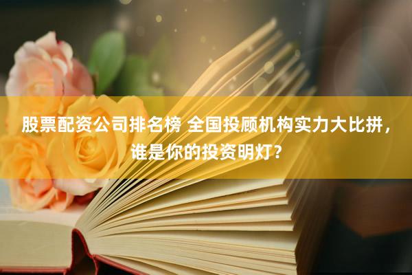 股票配资公司排名榜 全国投顾机构实力大比拼，谁是你的投资明灯？