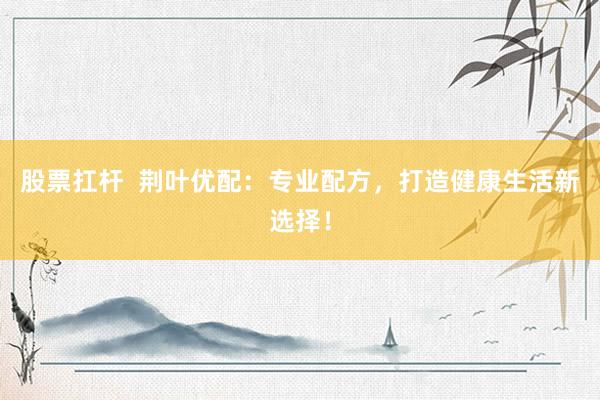 股票扛杆  荆叶优配：专业配方，打造健康生活新选择！
