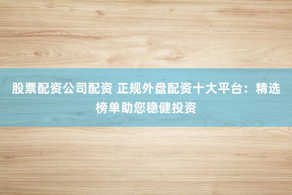 股票配资公司配资 正规外盘配资十大平台：精选榜单助您稳健投资