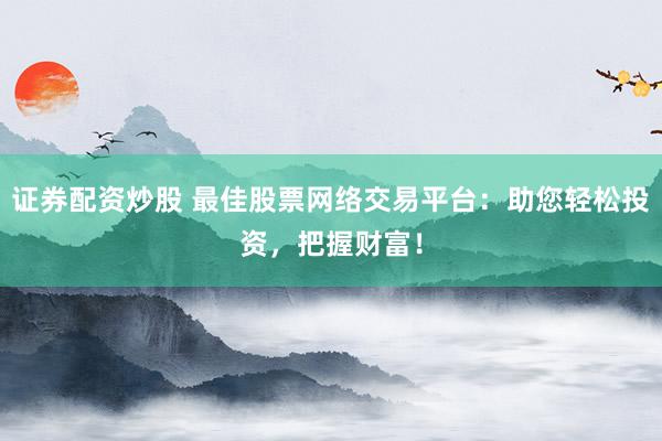 证券配资炒股 最佳股票网络交易平台：助您轻松投资，把握财富！