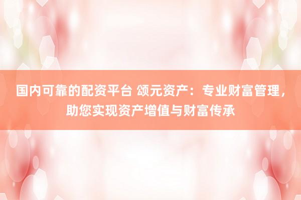 国内可靠的配资平台 颂元资产：专业财富管理，助您实现资产增值与财富传承