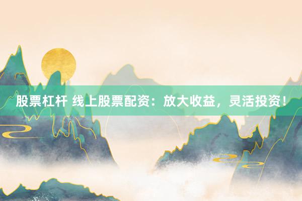 股票杠杆 线上股票配资：放大收益，灵活投资！