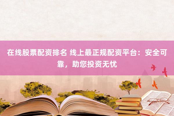 在线股票配资排名 线上最正规配资平台：安全可靠，助您投资无忧