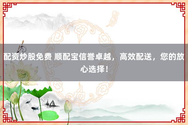 配资炒股免费 顺配宝信誉卓越，高效配送，您的放心选择！