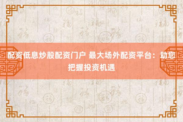 配资低息炒股配资门户 最大场外配资平台：助您把握投资机遇
