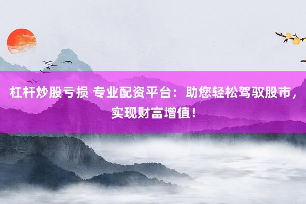 杠杆炒股亏损 专业配资平台：助您轻松驾驭股市，实现财富增值！