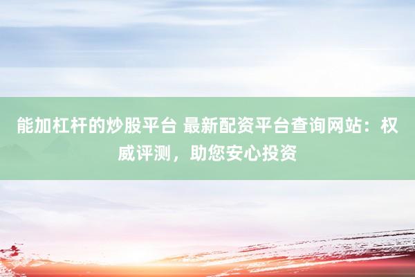 能加杠杆的炒股平台 最新配资平台查询网站：权威评测，助您安心投资