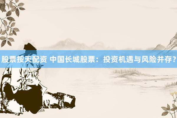 股票按天配资 中国长城股票：投资机遇与风险并存？