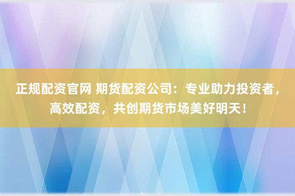 正规配资官网 期货配资公司：专业助力投资者，高效配资，共创期货市场美好明天！