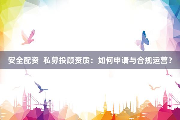 安全配资  私募投顾资质：如何申请与合规运营？