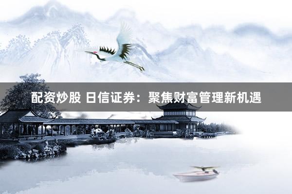 配资炒股 日信证券：聚焦财富管理新机遇