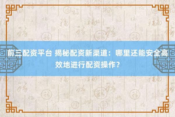前三配资平台 揭秘配资新渠道：哪里还能安全高效地进行配资操作？