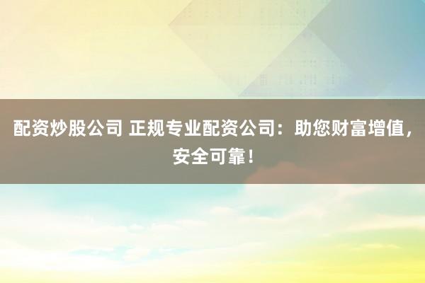 配资炒股公司 正规专业配资公司：助您财富增值，安全可靠！