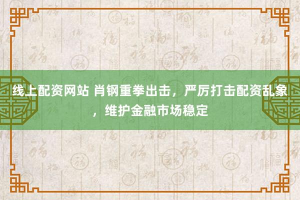 线上配资网站 肖钢重拳出击，严厉打击配资乱象，维护金融市场稳定