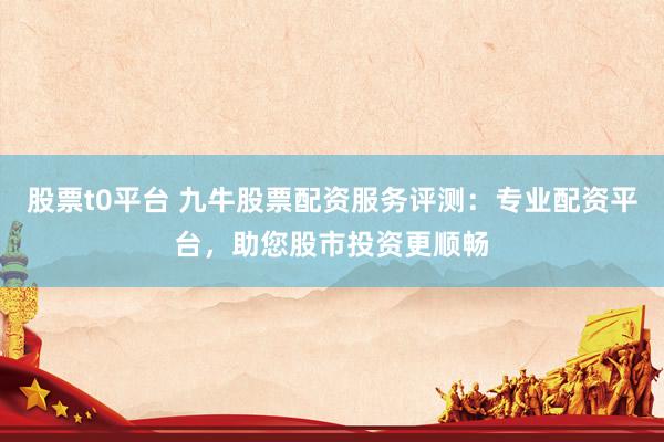 股票t0平台 九牛股票配资服务评测：专业配资平台，助您股市投资更顺畅