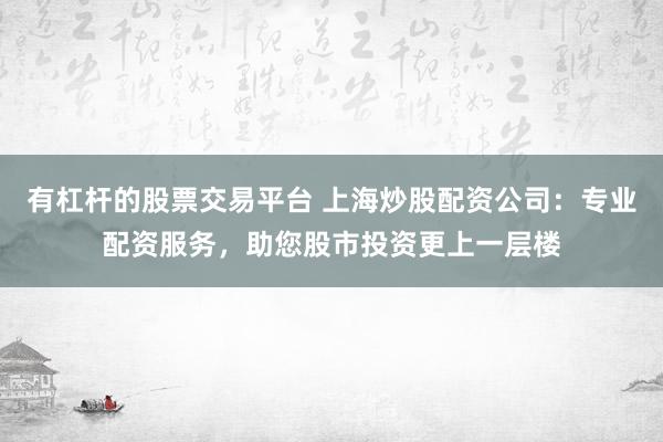 有杠杆的股票交易平台 上海炒股配资公司：专业配资服务，助您股市投资更上一层楼