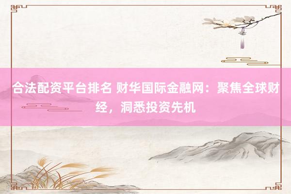 合法配资平台排名 财华国际金融网:聚焦全球财经,洞悉投资先机