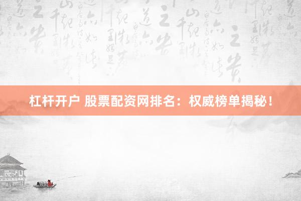 杠杆开户 股票配资网排名：权威榜单揭秘！