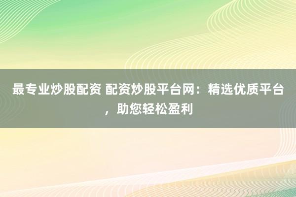 最专业炒股配资 配资炒股平台网：精选优质平台，助您轻松盈利