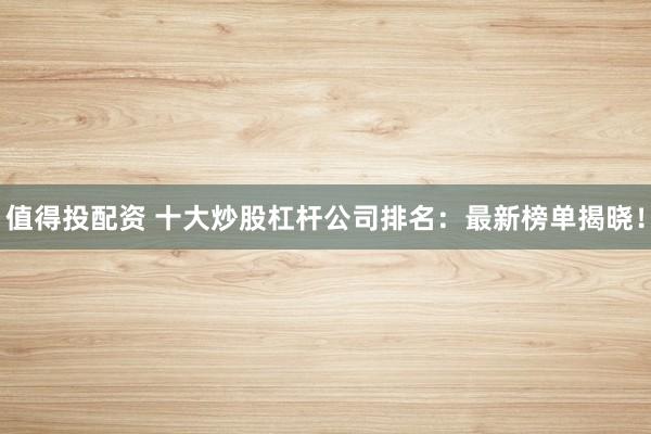 值得投配资 十大炒股杠杆公司排名：最新榜单揭晓！