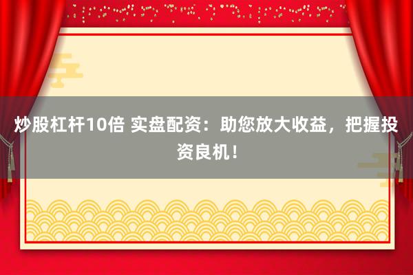 炒股杠杆10倍 实盘配资：助您放大收益，把握投资良机！