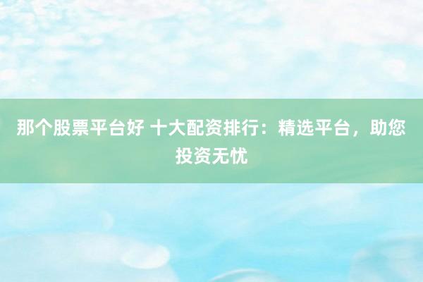 那个股票平台好 十大配资排行：精选平台，助您投资无忧