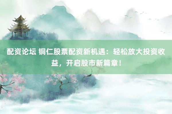 配资论坛 铜仁股票配资新机遇：轻松放大投资收益，开启股市新篇章！