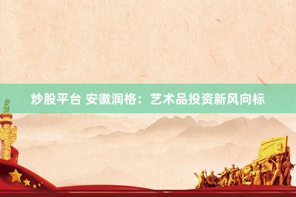 炒股平台 安徽润格：艺术品投资新风向标