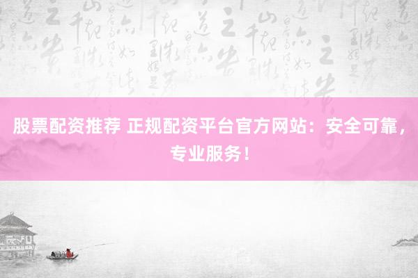 股票配资推荐 正规配资平台官方网站：安全可靠，专业服务！