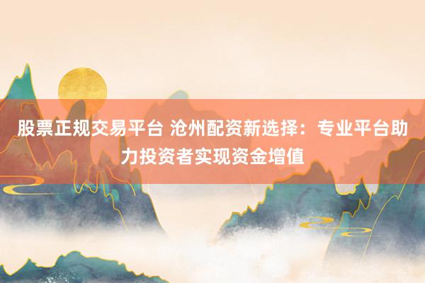 股票正规交易平台 沧州配资新选择：专业平台助力投资者实现资金增值