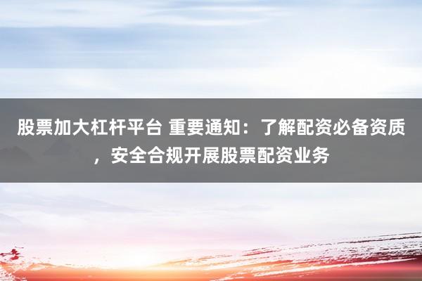 股票加大杠杆平台 重要通知：了解配资必备资质，安全合规开展股票配资业务