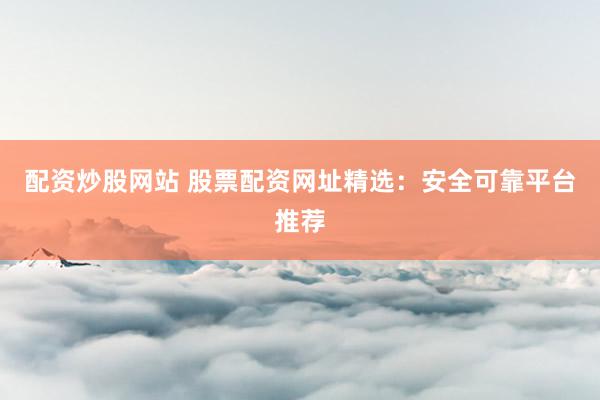 配资炒股网站 股票配资网址精选：安全可靠平台推荐